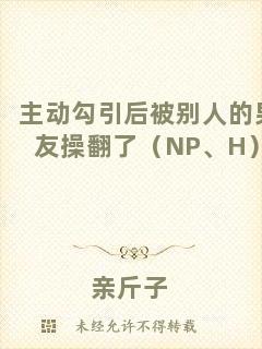 主動(dòng)勾引后被別人的男友操翻了（NP、H）